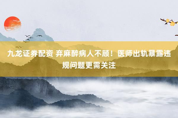 九龙证券配资 弃麻醉病人不顾！医师出轨暴露违规问题更需关注