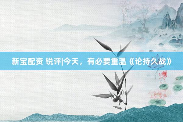新宝配资 锐评|今天，有必要重温《论持久战》