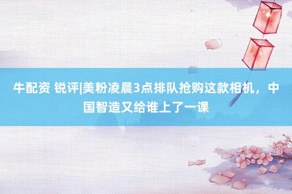牛配资 锐评|美粉凌晨3点排队抢购这款相机，中国智造又给谁上了一课