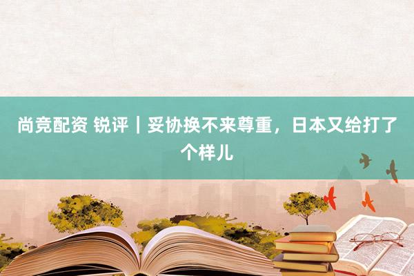 尚竞配资 锐评｜妥协换不来尊重，日本又给打了个样儿