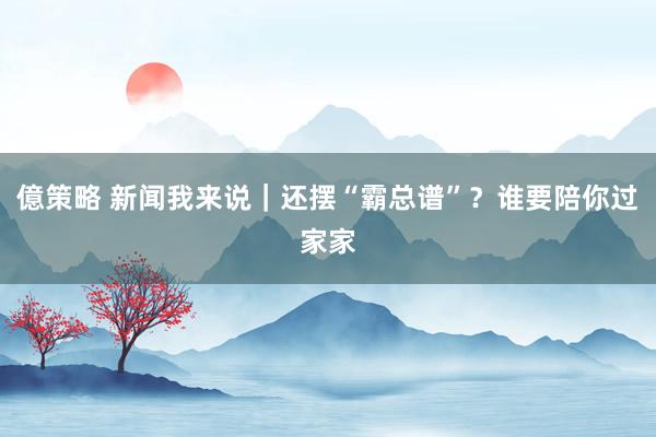 億策略 新闻我来说｜还摆“霸总谱”？谁要陪你过家家