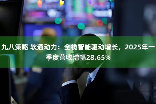 九八策略 软通动力：全栈智能驱动增长，2025年一季度营收增幅28.65%