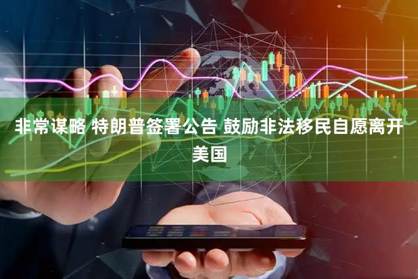 非常谋略 特朗普签署公告 鼓励非法移民自愿离开美国