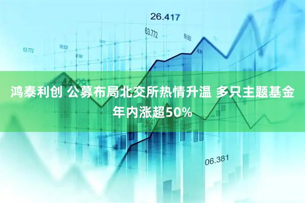 鸿泰利创 公募布局北交所热情升温 多只主题基金年内涨超50%