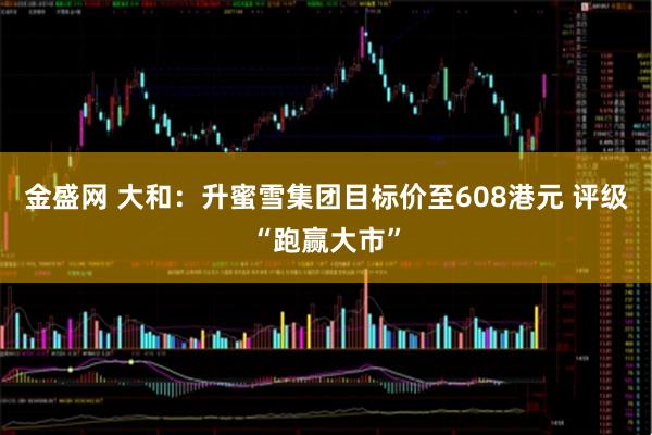 金盛网 大和：升蜜雪集团目标价至608港元 评级“跑赢大市”