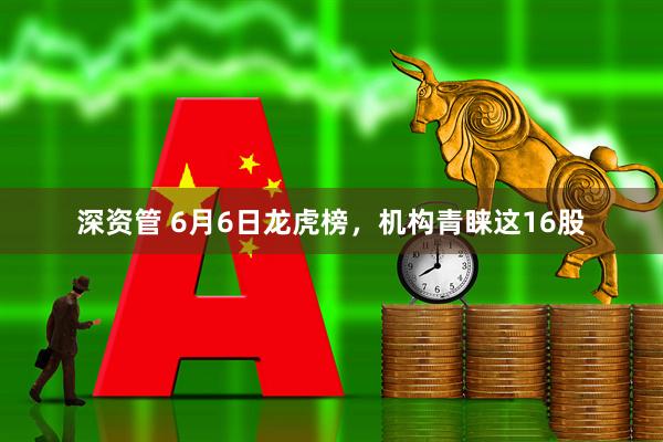深资管 6月6日龙虎榜，机构青睐这16股