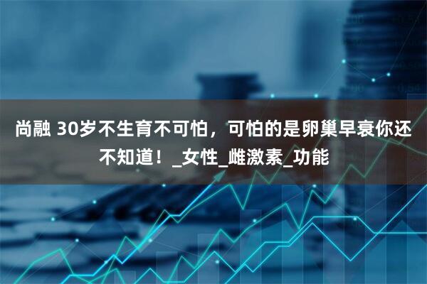 尚融 30岁不生育不可怕，可怕的是卵巢早衰你还不知道！_女性_雌激素_功能