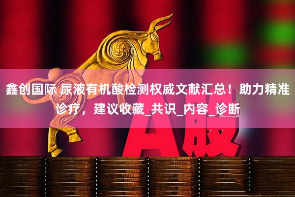 鑫创国际 尿液有机酸检测权威文献汇总！助力精准诊疗，建议收藏_共识_内容_诊断