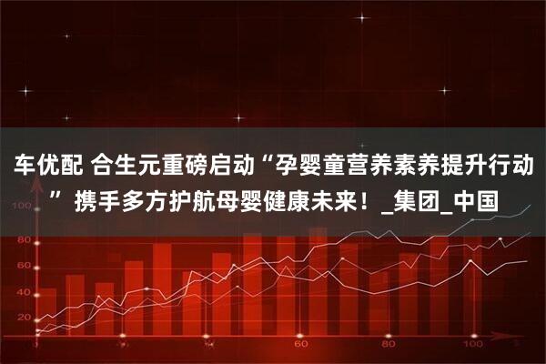 车优配 合生元重磅启动“孕婴童营养素养提升行动” 携手多方护航母婴健康未来！_集团_中国