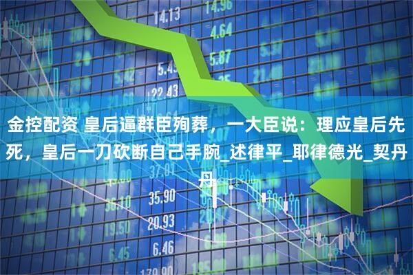 金控配资 皇后逼群臣殉葬，一大臣说：理应皇后先死，皇后一刀砍断自己手腕_述律平_耶律德光_契丹