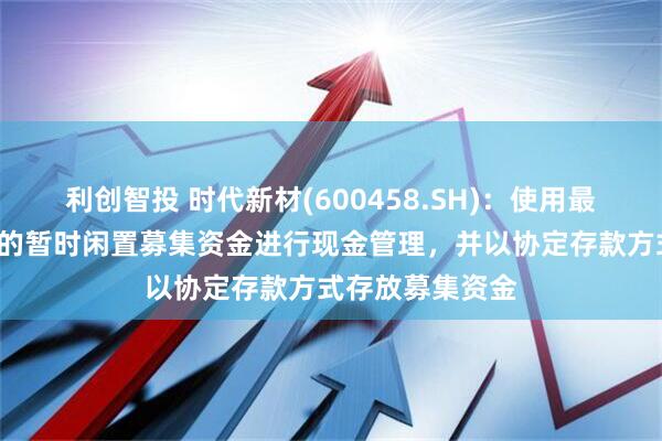 利创智投 时代新材(600458.SH)：使用最高不超过8亿元的暂时闲置募集资金进行现金管理，并以协定存款方式存放募集资金