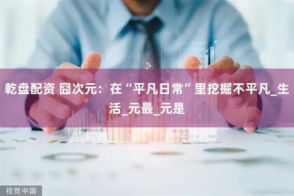 乾盘配资 囧次元：在“平凡日常”里挖掘不平凡_生活_元最_元是