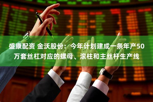 盛康配资 金沃股份：今年计划建成一条年产50万套丝杠对应的螺母、滚柱和主丝杆生产线