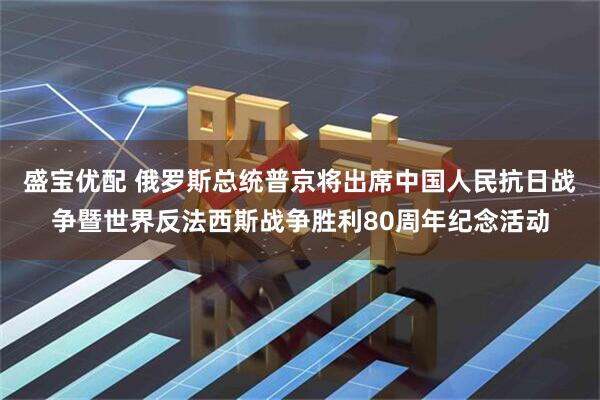 盛宝优配 俄罗斯总统普京将出席中国人民抗日战争暨世界反法西斯战争胜利80周年纪念活动