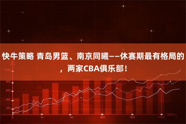 快牛策略 青岛男篮、南京同曦——休赛期最有格局的，两家CBA俱乐部！