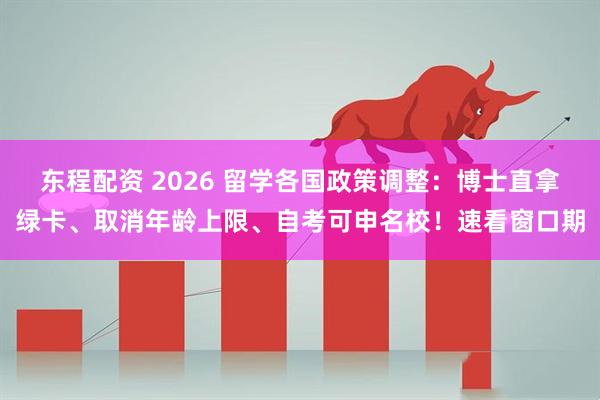 东程配资 2026 留学各国政策调整：博士直拿绿卡、取消年龄上限、自考可申名校！速看窗口期