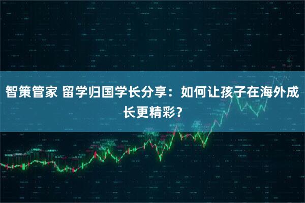 智策管家 留学归国学长分享：如何让孩子在海外成长更精彩？