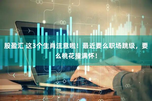 股盈汇 这3个生肖注意啦！最近要么职场跳级，要么桃花撞满怀！